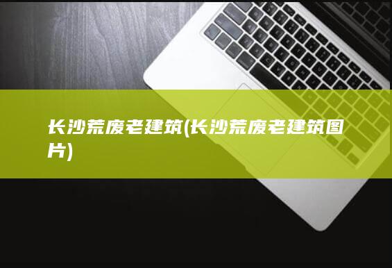 长沙荒废老建筑 (长沙荒废老建筑图片)