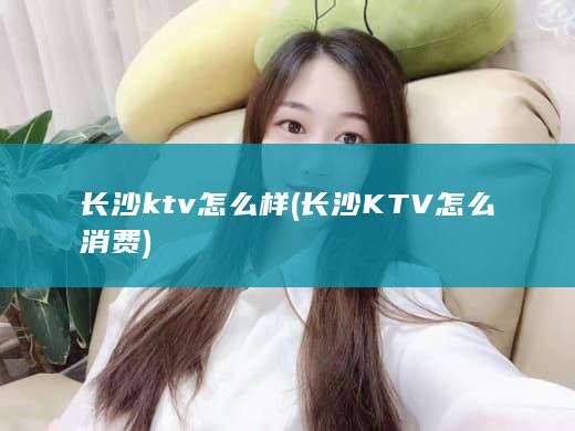 长沙ktv怎么样 (长沙KTV怎么消费)